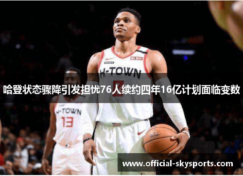 哈登状态骤降引发担忧76人续约四年16亿计划面临变数