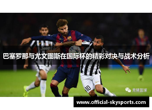 巴塞罗那与尤文图斯在国际杯的精彩对决与战术分析